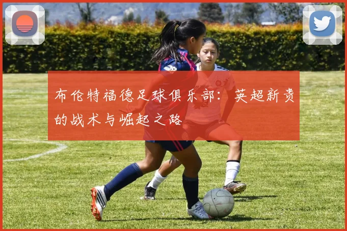 布伦特福德足球俱乐部:英超新贵的战术与崛起之路