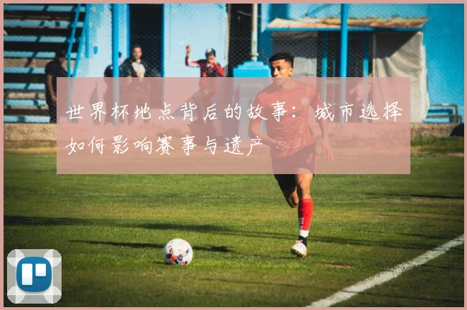 世界杯地点背后的故事：城市选择如何影响赛事与遗产