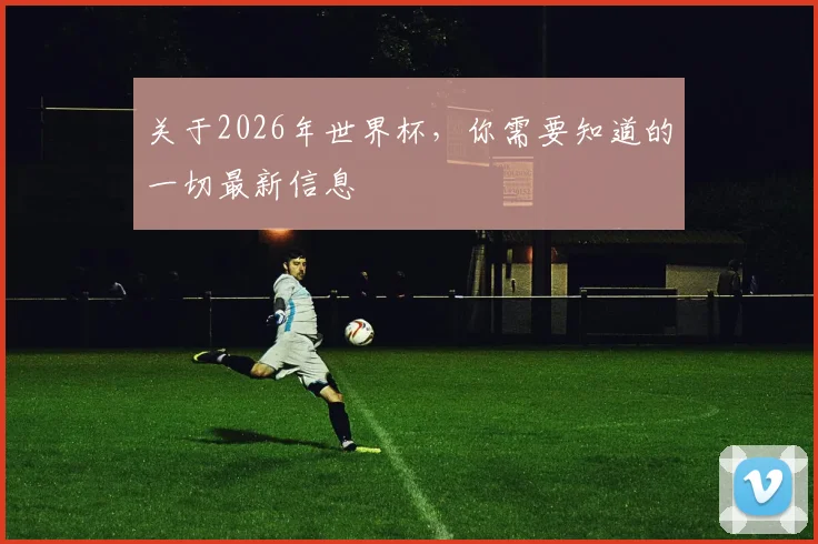 关于2026年世界杯，你需要知道的一切最新信息