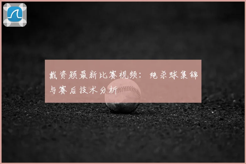 戴资颖最新比赛视频：绝杀球集锦与赛后技术分析